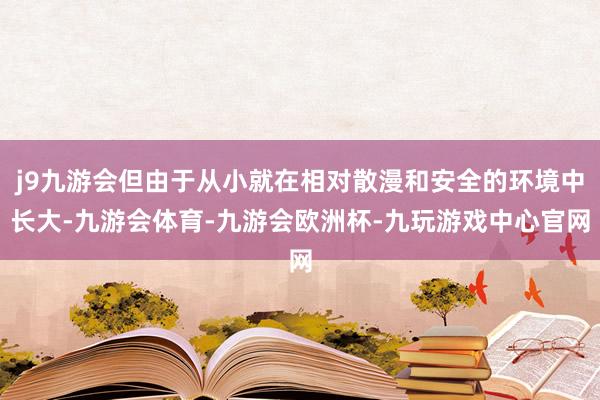 j9九游会但由于从小就在相对散漫和安全的环境中长大-九游会体育-九游会欧洲杯-九玩游戏中心官网