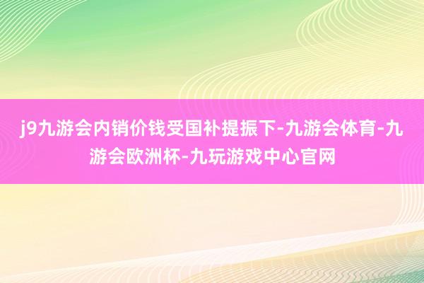 j9九游会内销价钱受国补提振下-九游会体育-九游会欧洲杯-九玩游戏中心官网