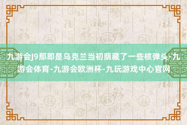 九游会J9那即是乌克兰当初荫藏了一些核弹头-九游会体育-九游会欧洲杯-九玩游戏中心官网