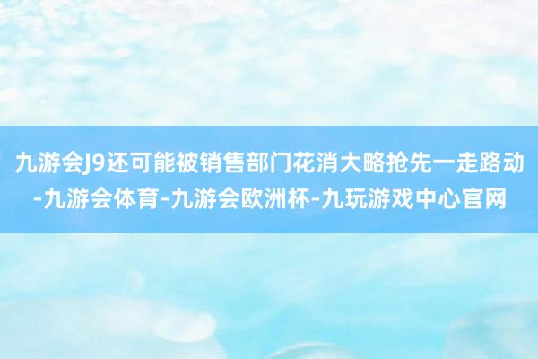 九游会J9还可能被销售部门花消大略抢先一走路动-九游会体育-九游会欧洲杯-九玩游戏中心官网