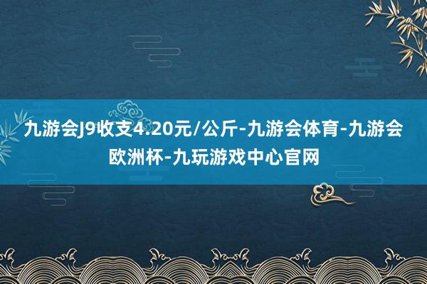 九游会J9收支4.20元/公斤-九游会体育-九游会欧洲杯-九玩游戏中心官网