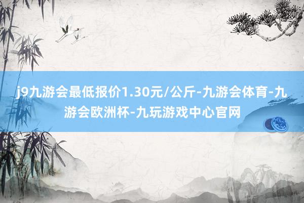 j9九游会最低报价1.30元/公斤-九游会体育-九游会欧洲杯-九玩游戏中心官网