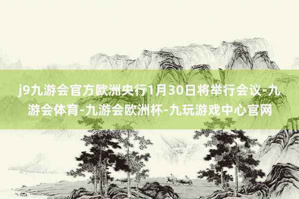 j9九游会官方　　欧洲央行1月30日将举行会议-九游会体育-九游会欧洲杯-九玩游戏中心官网