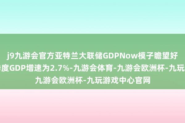 j9九游会官方亚特兰大联储GDPNow模子瞻望好意思国第四季度GDP增速为2.7%-九游会体育-九游会欧洲杯-九玩游戏中心官网