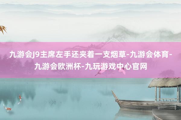 九游会J9主席左手还夹着一支烟草-九游会体育-九游会欧洲杯-九玩游戏中心官网