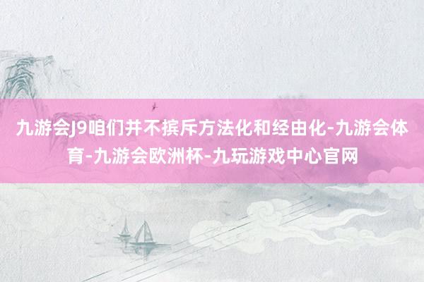 九游会J9咱们并不摈斥方法化和经由化-九游会体育-九游会欧洲杯-九玩游戏中心官网