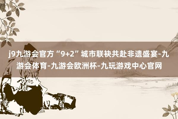 j9九游会官方“9+2”城市联袂共赴非遗盛宴-九游会体育-九游会欧洲杯-九玩游戏中心官网