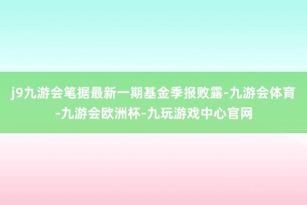 j9九游会笔据最新一期基金季报败露-九游会体育-九游会欧洲杯-九玩游戏中心官网