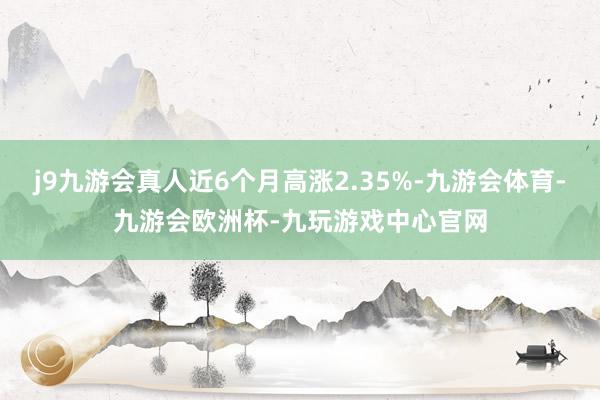 j9九游会真人近6个月高涨2.35%-九游会体育-九游会欧洲杯-九玩游戏中心官网