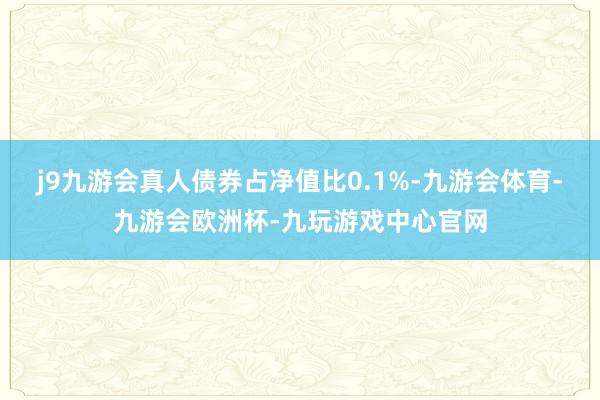 j9九游会真人债券占净值比0.1%-九游会体育-九游会欧洲杯-九玩游戏中心官网