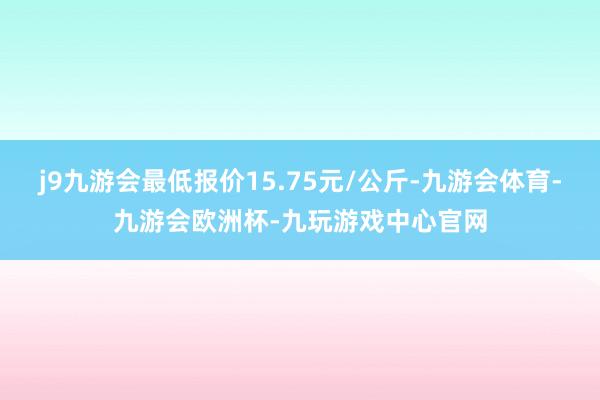 j9九游会最低报价15.75元/公斤-九游会体育-九游会欧洲杯-九玩游戏中心官网