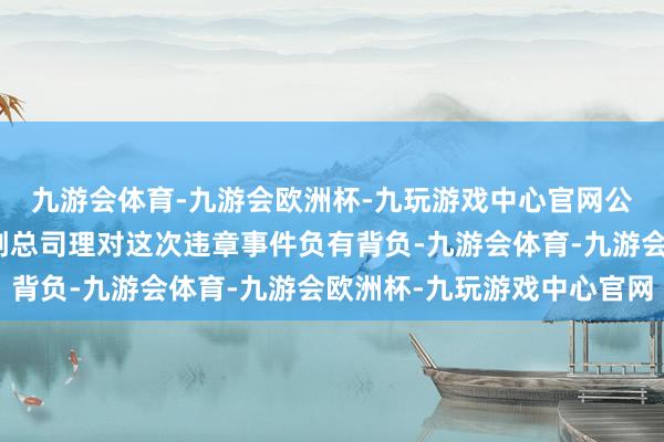 九游会体育-九游会欧洲杯-九玩游戏中心官网公司时任健康险处事部副总司理对这次违章事件负有背负-九游会体育-九游会欧洲杯-九玩游戏中心官网