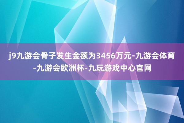 j9九游会骨子发生金额为3456万元-九游会体育-九游会欧洲杯-九玩游戏中心官网