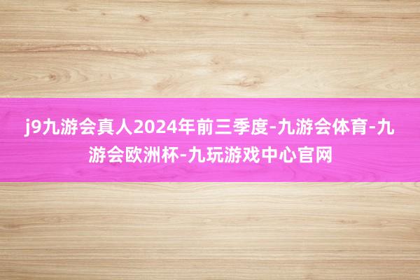 j9九游会真人　　2024年前三季度-九游会体育-九游会欧洲杯-九玩游戏中心官网