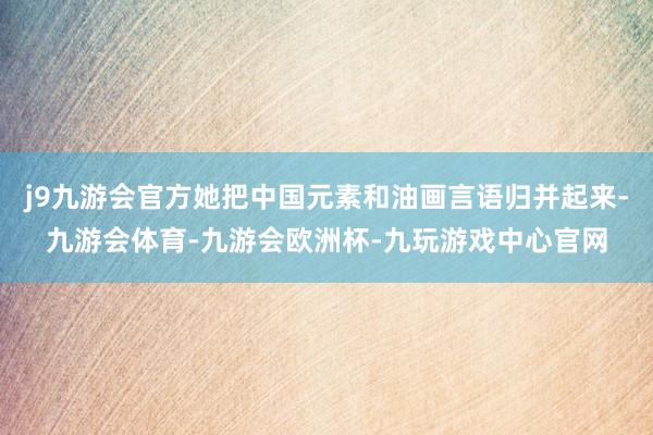 j9九游会官方她把中国元素和油画言语归并起来-九游会体育-九游会欧洲杯-九玩游戏中心官网