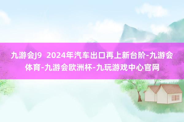 九游会J9  2024年汽车出口再上新台阶-九游会体育-九游会欧洲杯-九玩游戏中心官网