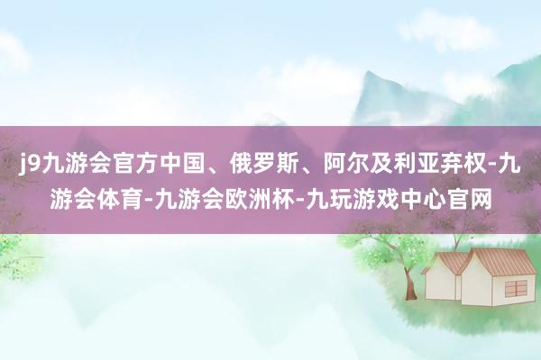 j9九游会官方中国、俄罗斯、阿尔及利亚弃权-九游会体育-九游会欧洲杯-九玩游戏中心官网