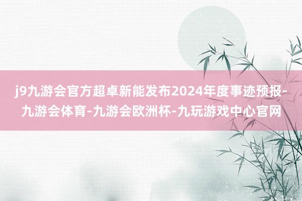 j9九游会官方超卓新能发布2024年度事迹预报-九游会体育-九游会欧洲杯-九玩游戏中心官网