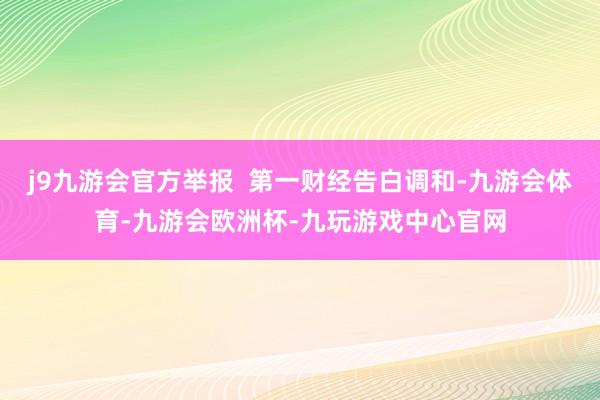 j9九游会官方举报  第一财经告白调和-九游会体育-九游会欧洲杯-九玩游戏中心官网