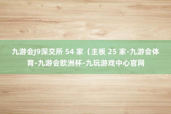 九游会J9深交所 54 家（主板 25 家-九游会体育-九游会欧洲杯-九玩游戏中心官网