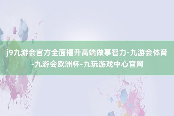 j9九游会官方全面擢升高端做事智力-九游会体育-九游会欧洲杯-九玩游戏中心官网