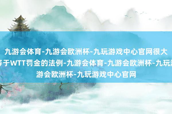 九游会体育-九游会欧洲杯-九玩游戏中心官网很大一部分原因等于WTT罚金的法例-九游会体育-九游会欧洲杯-九玩游戏中心官网