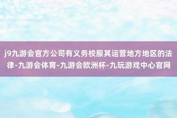 j9九游会官方公司有义务校服其运营地方地区的法律-九游会体育-九游会欧洲杯-九玩游戏中心官网