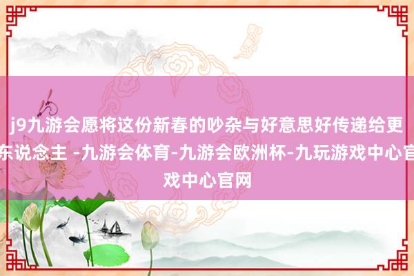 j9九游会愿将这份新春的吵杂与好意思好传递给更多东说念主 -九游会体育-九游会欧洲杯-九玩游戏中心官网