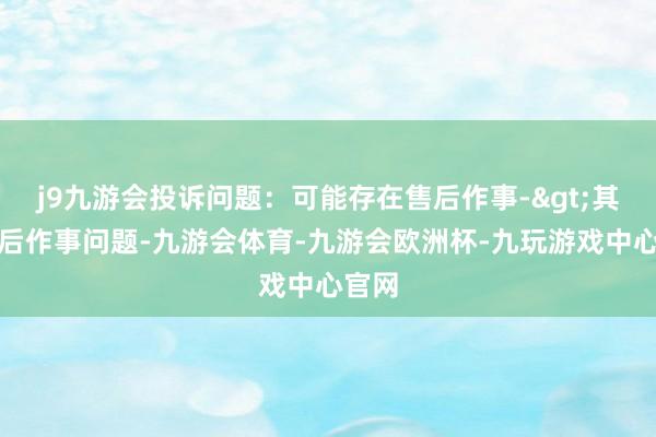 j9九游会投诉问题：可能存在售后作事->其他售后作事问题-九游会体育-九游会欧洲杯-九玩游戏中心官网