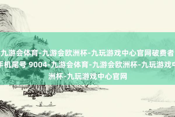 九游会体育-九游会欧洲杯-九玩游戏中心官网破费者吴**（手机尾号 9004-九游会体育-九游会欧洲杯-九玩游戏中心官网