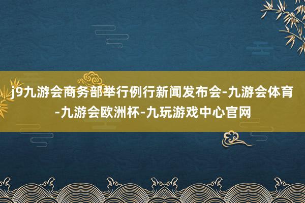 j9九游会商务部举行例行新闻发布会-九游会体育-九游会欧洲杯-九玩游戏中心官网