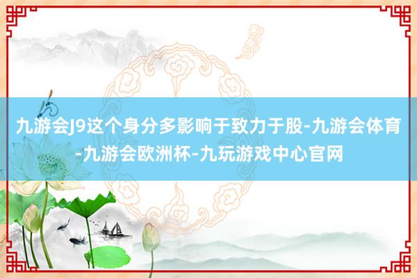 九游会J9这个身分多影响于致力于股-九游会体育-九游会欧洲杯-九玩游戏中心官网