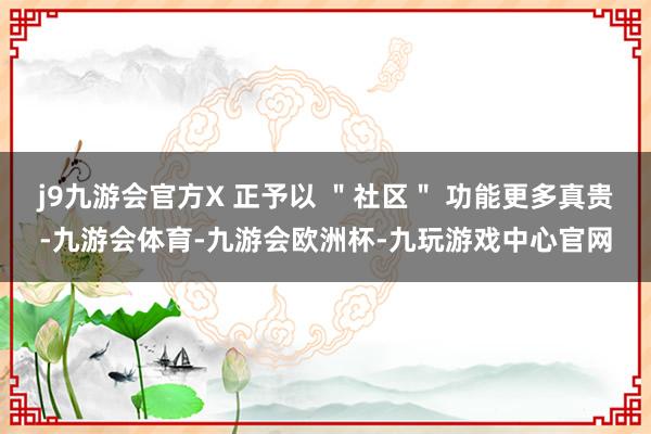 j9九游会官方X 正予以 ＂社区＂ 功能更多真贵-九游会体育-九游会欧洲杯-九玩游戏中心官网