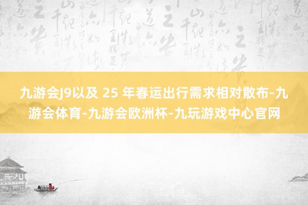 九游会J9以及 25 年春运出行需求相对散布-九游会体育-九游会欧洲杯-九玩游戏中心官网