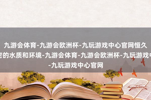 九游会体育-九游会欧洲杯-九玩游戏中心官网恒久保管邃密的水质和环境-九游会体育-九游会欧洲杯-九玩游戏中心官网