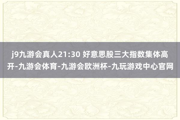 j9九游会真人21:30 好意思股三大指数集体高开-九游会体育-九游会欧洲杯-九玩游戏中心官网