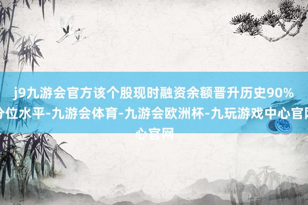 j9九游会官方该个股现时融资余额晋升历史90%分位水平-九游会体育-九游会欧洲杯-九玩游戏中心官网